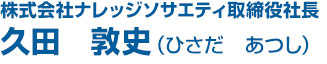 株式会社ナレッジソサエティ取締役社長 久田 敦史（ひさだ あつし）